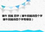 端午 祝福 四字（端午祝福語四個字 端午祝福語四個字有哪些）