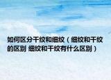 如何區(qū)分干紋和細(xì)紋（細(xì)紋和干紋的區(qū)別 細(xì)紋和干紋有什么區(qū)別）