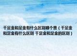 千足金和足金有什么區(qū)別哪個貴（千足金和足金有什么區(qū)別 千足金和足金的區(qū)別）