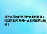 每天喝茶的時間是什么時候最好（喝茶的時間 每天什么時間喝茶比較好）
