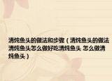 清燉魚(yú)頭的做法和步驟（清燉魚(yú)頭的做法清燉魚(yú)頭怎么做好吃清燉魚(yú)頭 怎么做清燉魚(yú)頭）