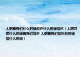 太陽(yáng)離我們什么時(shí)候最近什么時(shí)候最遠(yuǎn)（太陽(yáng)到底什么時(shí)候離我們最近 太陽(yáng)離我們最近的時(shí)候是什么時(shí)間）