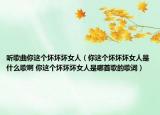 聽歌曲你這個(gè)壞壞壞女人（你這個(gè)壞壞壞女人是什么歌啊 你這個(gè)壞壞壞女人是哪首歌的歌詞）