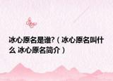 冰心原名是誰?（冰心原名叫什么 冰心原名簡介）