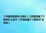 三對(duì)情侶的群怎么取名（三對(duì)情侶建了個(gè)群叫什么名字 三對(duì)情侶建了個(gè)群名字 怎樣叫）