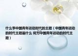 什么事中國青年運動時代的主題（中國青年運動的時代主題是什么 何為中國青年運動的時代主題）