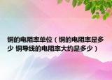 銅的電阻率單位（銅的電阻率是多少 銅導線的電阻率大約是多少）