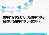 端午節(jié)?？鞓?lè)行嗎（祝端午節(jié)快樂(lè)合適嗎 祝端午節(jié)快樂(lè)可以嗎）