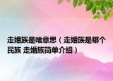 走婚族是啥意思（走婚族是哪個民族 走婚族簡單介紹）