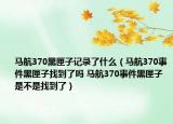 馬航370黑匣子記錄了什么（馬航370事件黑匣子找到了嗎 馬航370事件黑匣子是不是找到了）