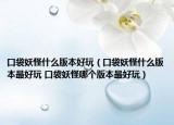 口袋妖怪什么版本好玩（口袋妖怪什么版本最好玩 口袋妖怪哪個版本最好玩）