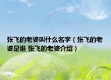 張飛的老婆叫什么名字（張飛的老婆是誰 張飛的老婆介紹）
