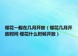 櫻花一般在幾月開放（櫻花幾月開放時(shí)間 櫻花什么時(shí)候開放）