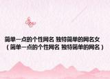 簡單一點的個性網(wǎng)名 獨特簡單的網(wǎng)名女（簡單一點的個性網(wǎng)名 獨特簡單的網(wǎng)名）