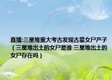 直播:三星堆重大考古發(fā)現(xiàn)古墓女尸產子（三星堆出土的女尸是誰 三星堆出土的女尸存在嗎）