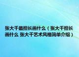 張大千最擅長畫什么（張大千擅長畫什么 張大千藝術(shù)風格簡單介紹）