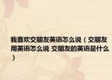 我喜歡交朋友英語怎么說（交朋友用英語怎么說 交朋友的英語是什么）