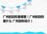 廣州的別稱是哪里（廣州的別稱是什么 廣州別稱簡(jiǎn)介）
