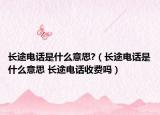 長(zhǎng)途電話(huà)是什么意思?（長(zhǎng)途電話(huà)是什么意思 長(zhǎng)途電話(huà)收費(fèi)嗎）