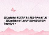 曾經(jīng)在你眼前 卻又消失不見 這是今天的第六遍（曾經(jīng)在我眼前卻又消失不見是哪首歌的歌詞 你有聽過嗎）
