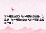 對(duì)外開放的意義 對(duì)外開放的意義是什么意思（對(duì)外開放的意義 對(duì)外開放的意義是什么）