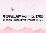 中國哪里出翡翠原石（什么地方出翡翠原石 哪些地方出產(chǎn)翡翠原石）