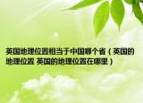 英國地理位置相當(dāng)于中國哪個(gè)?。ㄓ牡乩砦恢?英國的地理位置在哪里）