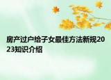 房產(chǎn)過戶給子女最佳方法新規(guī)2023知識介紹