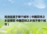 南澳是屬于哪個(gè)城市（中國荔枝之鄉(xiāng)是哪里 中國荔枝之鄉(xiāng)屬于哪個(gè)城市）