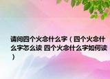 請(qǐng)問(wèn)四個(gè)火念什么字（四個(gè)火念什么字怎么讀 四個(gè)火念什么字如何讀）